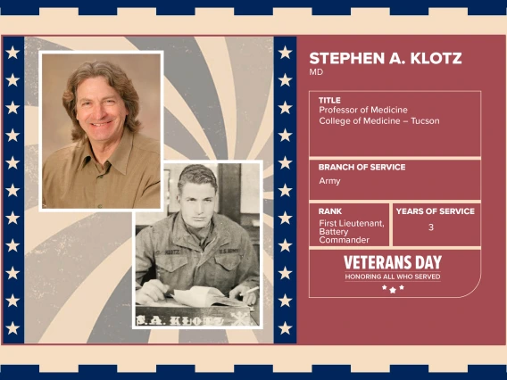 Poster with two photos of Stephen A. Klotz, MD, one current and one of him in uniform. Text on image has his name and this information: “Professor of Medicine, College of Medicine – Tucson. Branch of Service: Army; Rank: First Lieutenant, Battery Commander; Years of Service: 3."