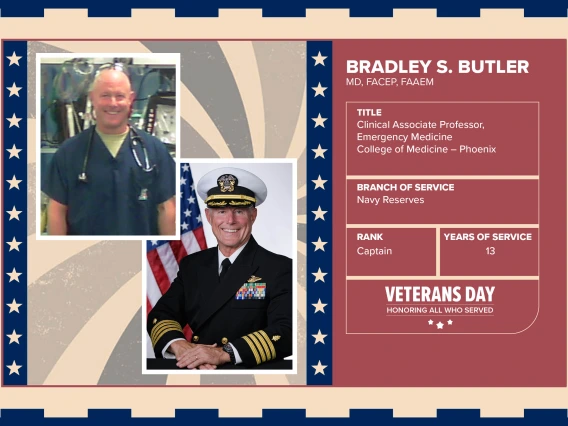 Poster with two photos of Bradley S. Butler, MD, FACEP, FAAEM, one current and one of him in uniform. Text on image has his name and this information: "Clinical Associate Professor, Emergency Medicine, College of Medicine – Phoenix. Branch of Service: Navy Reserves; Rank: Captain; Years of Service: 13."